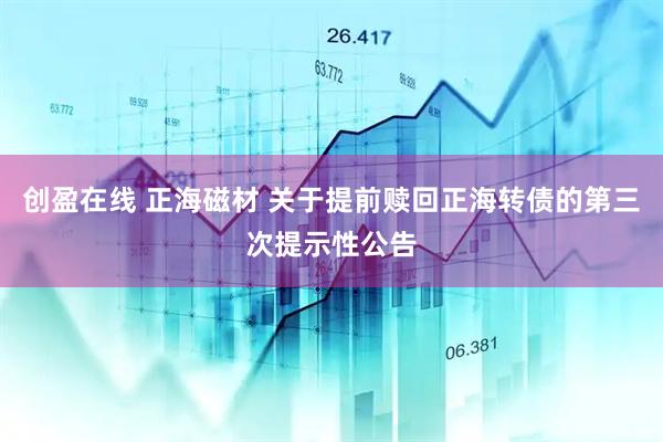 创盈在线 正海磁材 关于提前赎回正海转债的第三次提示性公告