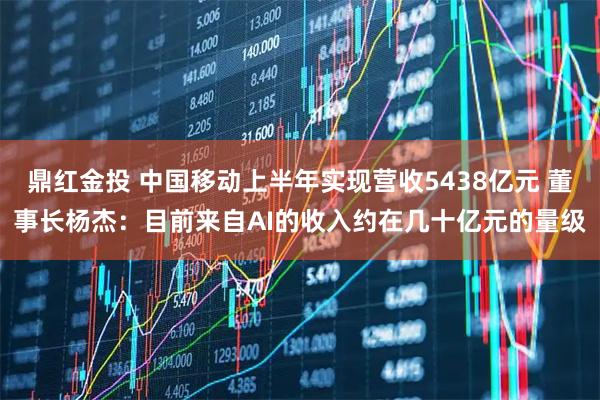 鼎红金投 中国移动上半年实现营收5438亿元 董事长杨杰：目前来自AI的收入约在几十亿元的量级