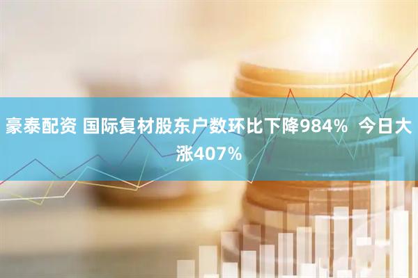 豪泰配资 国际复材股东户数环比下降984%  今日大涨407%
