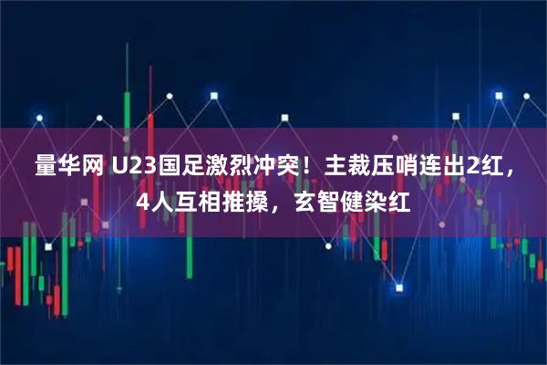 量华网 U23国足激烈冲突！主裁压哨连出2红，4人互相推搡，玄智健染红