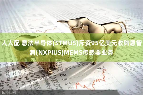 人人配 意法半导体(STMUS)斥资95亿美元收购恩智浦(NXPIUS)MEMS传感器业务