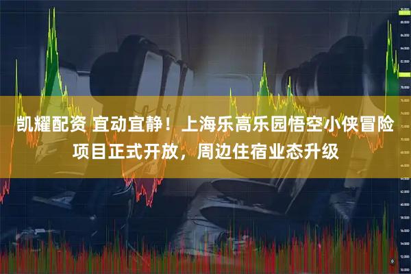 凯耀配资 宜动宜静！上海乐高乐园悟空小侠冒险项目正式开放，周边住宿业态升级
