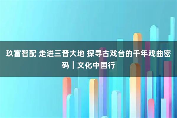 玖富智配 走进三晋大地 探寻古戏台的千年戏曲密码｜文化中国行