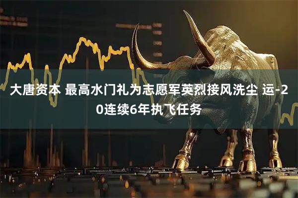 大唐资本 最高水门礼为志愿军英烈接风洗尘 运-20连续6年执飞任务