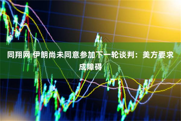 同翔网 伊朗尚未同意参加下一轮谈判：美方要求成障碍