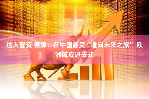 达人配资 德媒：在中国感受“通向未来之旅” 欧洲或成过去式