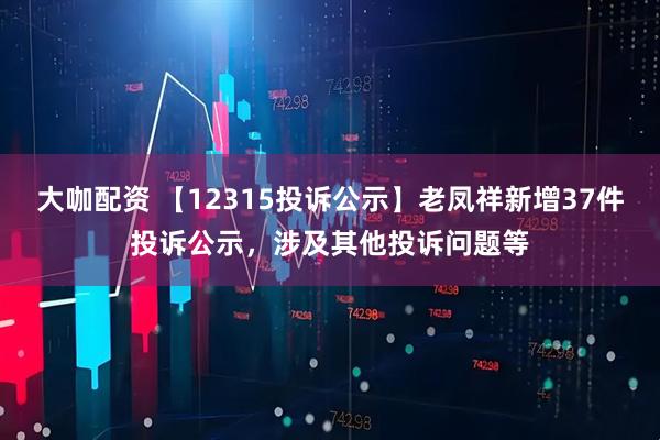 大咖配资 【12315投诉公示】老凤祥新增37件投诉公示，涉及其他投诉问题等