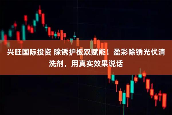 兴旺国际投资 除锈护板双赋能!盈彩除锈光伏清洗剂,用真实效果说话
