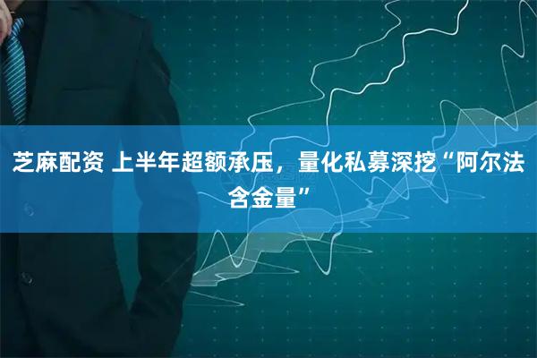 芝麻配资 上半年超额承压,量化私募深挖“阿尔法含金量”