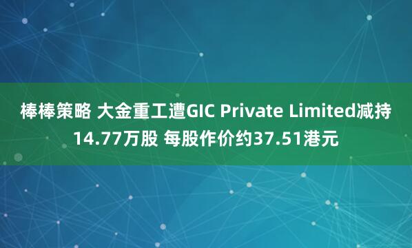 棒棒策略 大金重工遭GIC Private Limited减持14.77万股 每股作价约37.51港元