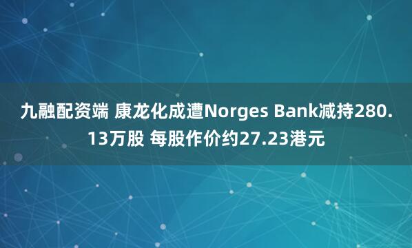 九融配资端 康龙化成遭Norges Bank减持280.13万股 每股作价约27.23港元