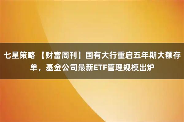 七星策略 【财富周刊】国有大行重启五年期大额存单，基金公司最新ETF管理规模出炉