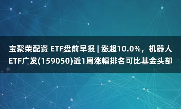 宝聚荣配资 ETF盘前早报 | 涨超10.0%，机器人ETF广发(159050)近1周涨幅排名可比基金头部